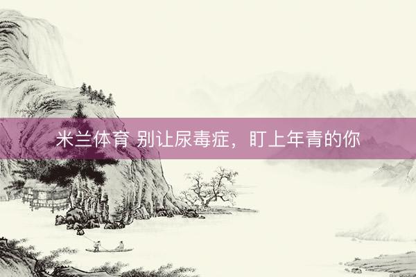 米兰体育 别让尿毒症，盯上年青的你