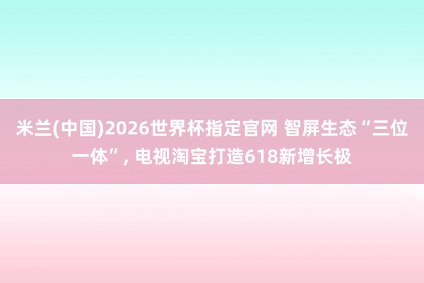 米兰(中国)2026世界杯指定官网 智屏生态“三位一体”， 电视淘宝打造618新增长极