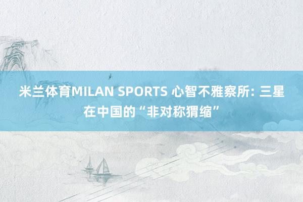 米兰体育MILAN SPORTS 心智不雅察所: 三星在中国的“非对称猬缩”