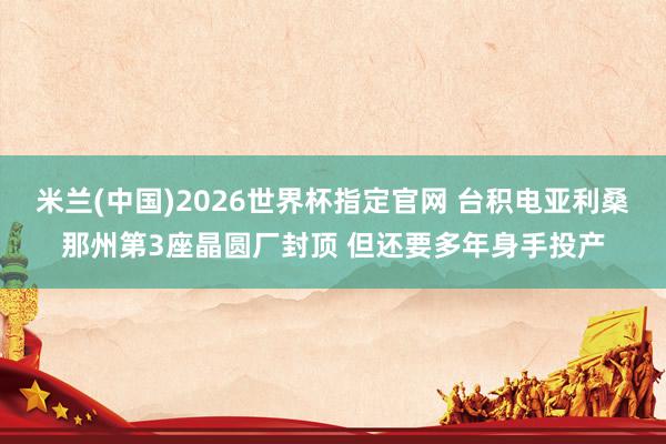 米兰(中国)2026世界杯指定官网 台积电亚利桑那州第3座晶圆厂封顶 但还要多年身手投产