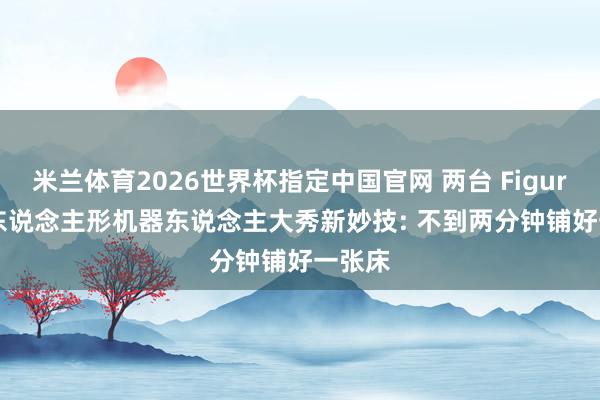 米兰体育2026世界杯指定中国官网 两台 Figure AI 东说念主形机器东说念主大秀新妙技: 不到两分钟铺好一张床