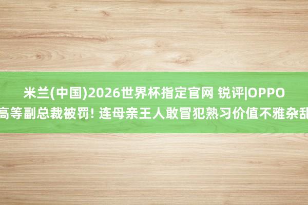 米兰(中国)2026世界杯指定官网 锐评|OPPO高等副总裁被罚! 连母亲王人敢冒犯熟习价值不雅杂乱
