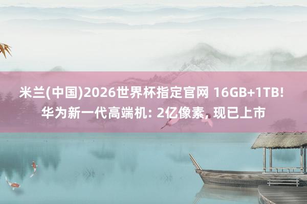 米兰(中国)2026世界杯指定官网 16GB+1TB! 华为新一代高端机: 2亿像素, 现已上市
