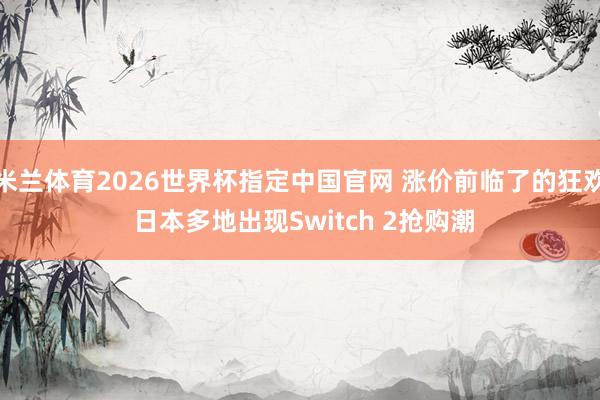 米兰体育2026世界杯指定中国官网 涨价前临了的狂欢 日本多地出现Switch 2抢购潮