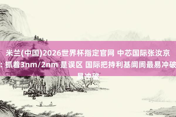 米兰(中国)2026世界杯指定官网 中芯国际张汝京: 抓着3nm/2nm 是误区 国际把持利基阛阓最易冲破