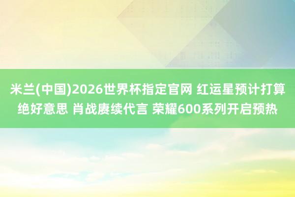 米兰(中国)2026世界杯指定官网 红运星预计打算绝好意思 肖战赓续代言 荣耀600系列开启预热