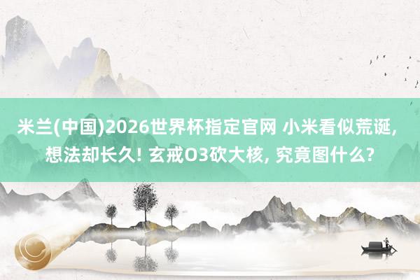 米兰(中国)2026世界杯指定官网 小米看似荒诞， 想法却长久! 玄戒O3砍大核， 究竟图什么?