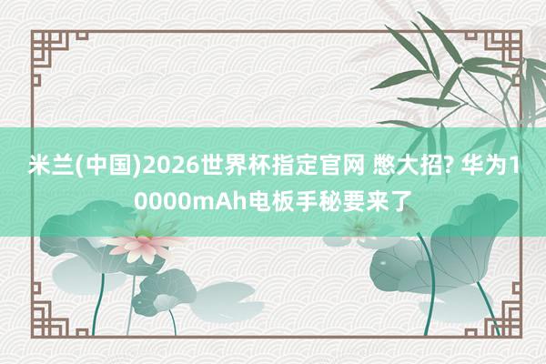 米兰(中国)2026世界杯指定官网 憋大招? 华为10000mAh电板手秘要来了