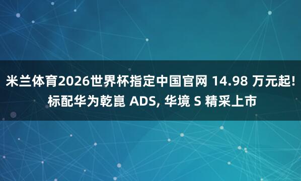 米兰体育2026世界杯指定中国官网 14.98 万元起! 标配华为乾崑 ADS， 华境 S 精采上市