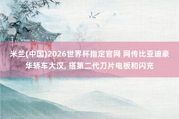 米兰(中国)2026世界杯指定官网 网传比亚迪豪华轿车大汉， 搭第二代刀片电板和闪充