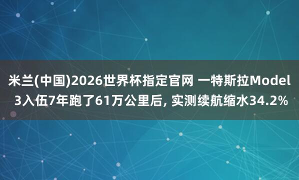 米兰(中国)2026世界杯指定官网 一特斯拉Model 3入伍7年跑了61万公里后， 实测续航缩水34.2%