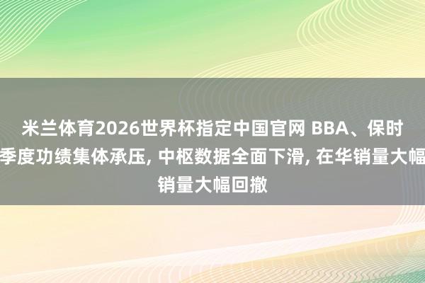 米兰体育2026世界杯指定中国官网 BBA、保时捷一季度功绩集体承压， 中枢数据全面下滑， 在华销量大幅回撤