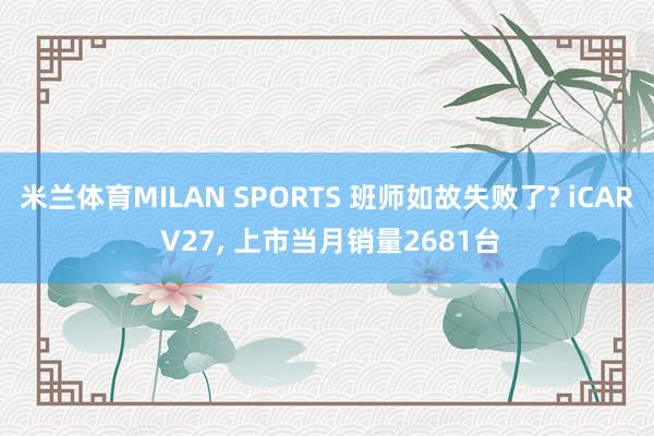 米兰体育MILAN SPORTS 班师如故失败了? iCAR V27， 上市当月销量2681台