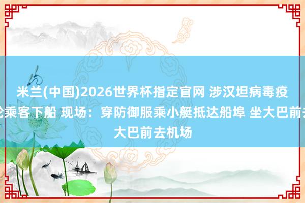米兰(中国)2026世界杯指定官网 涉汉坦病毒疫情邮轮乘客下船 现场：穿防御服乘小艇抵达船埠 坐大巴前去机场