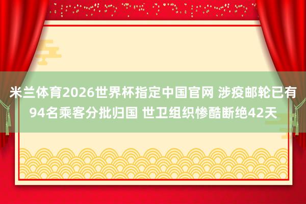 米兰体育2026世界杯指定中国官网 涉疫邮轮已有94名乘客分批归国 世卫组织惨酷断绝42天