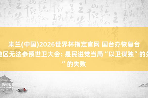 米兰(中国)2026世界杯指定官网 国台办恢复台湾地区无法参预世卫大会: 是民进党当局“以卫谋独”的失败