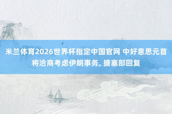 米兰体育2026世界杯指定中国官网 中好意思元首将洽商考虑伊朗事务， 搪塞部回复