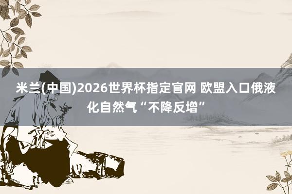 米兰(中国)2026世界杯指定官网 欧盟入口俄液化自然气“不降反增”
