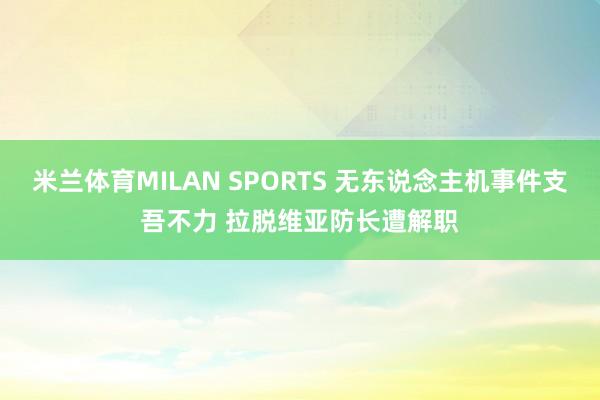米兰体育MILAN SPORTS 无东说念主机事件支吾不力 拉脱维亚防长遭解职