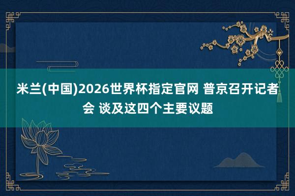 米兰(中国)2026世界杯指定官网 普京召开记者会 谈及这四个主要议题