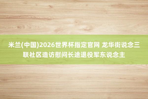 米兰(中国)2026世界杯指定官网 龙华街说念三联社区造访慰问长途退役军东说念主