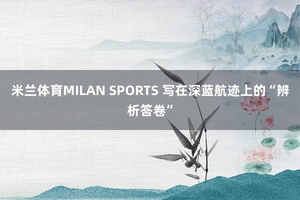米兰体育MILAN SPORTS 写在深蓝航迹上的“辨析答卷”