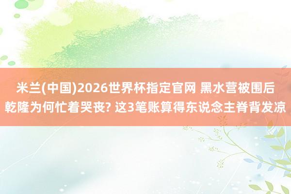 米兰(中国)2026世界杯指定官网 黑水营被围后乾隆为何忙着哭丧? 这3笔账算得东说念主脊背发凉