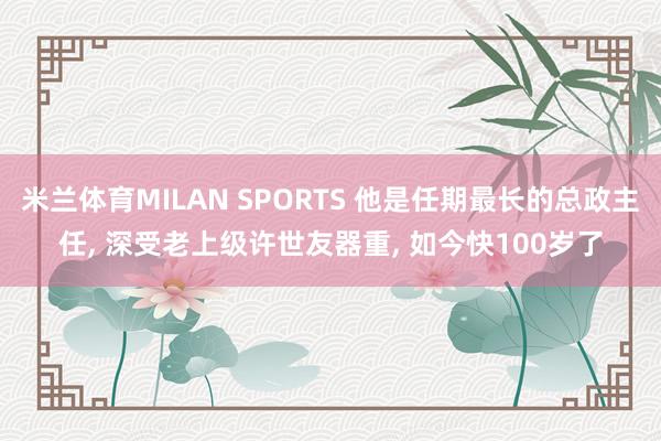 米兰体育MILAN SPORTS 他是任期最长的总政主任， 深受老上级许世友器重， 如今快100岁了