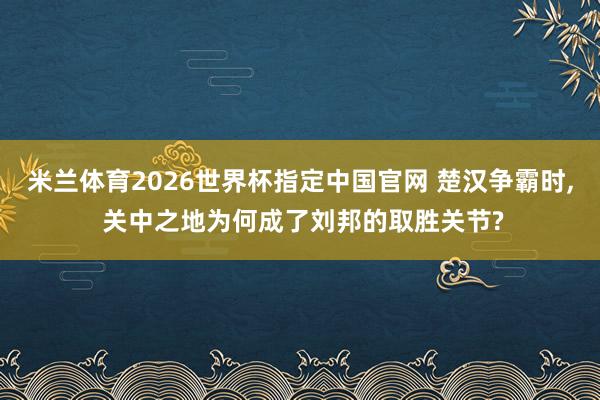 米兰体育2026世界杯指定中国官网 楚汉争霸时， 关中之地为何成了刘邦的取胜关节?