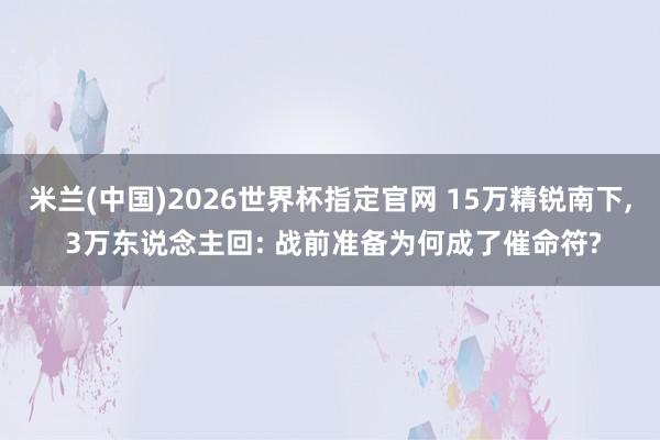 米兰(中国)2026世界杯指定官网 15万精锐南下， 3万东说念主回: 战前准备为何成了催命符?