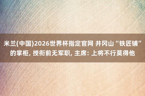 米兰(中国)2026世界杯指定官网 井冈山“铁匠铺”的掌柜， 授衔前无军职， 主席: 上将不行莫得他