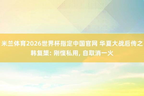 米兰体育2026世界杯指定中国官网 华夏大战后传之韩复榘: 刚愎私用, 自取消一火