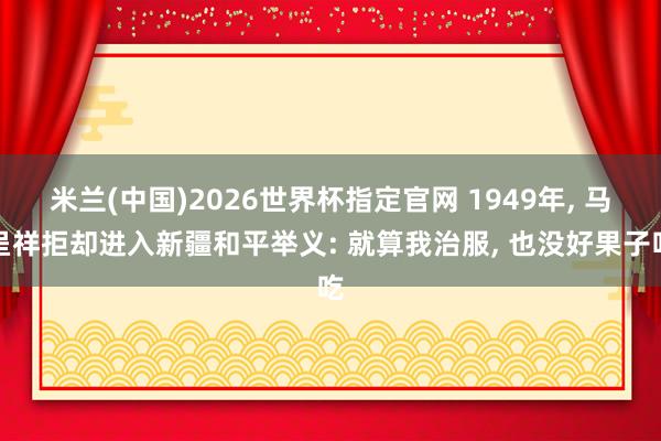 米兰(中国)2026世界杯指定官网 1949年， 马呈祥拒却进入新疆和平举义: 就算我治服， 也没好果子吃