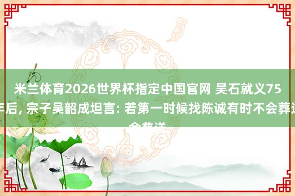 米兰体育2026世界杯指定中国官网 吴石就义75年后， 宗子吴韶成坦言: 若第一时候找陈诚有时不会葬送