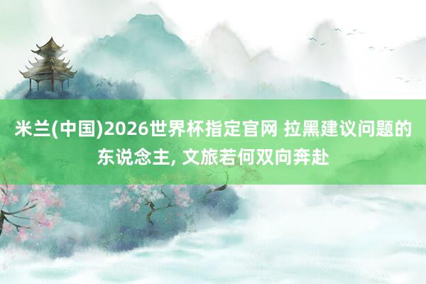 米兰(中国)2026世界杯指定官网 拉黑建议问题的东说念主， 文旅若何双向奔赴