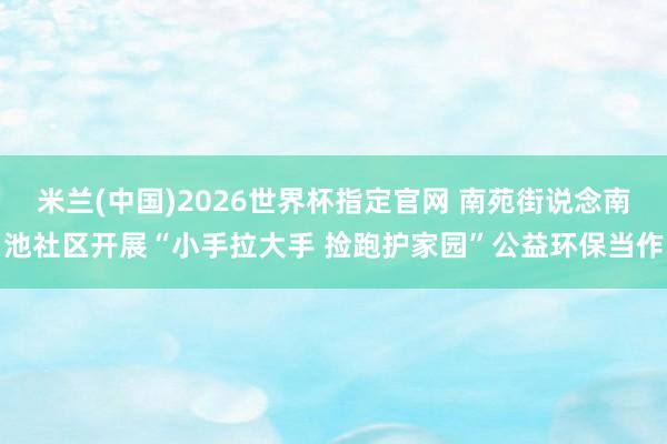 米兰(中国)2026世界杯指定官网 南苑街说念南池社区开展“小手拉大手 捡跑护家园”公益环保当作