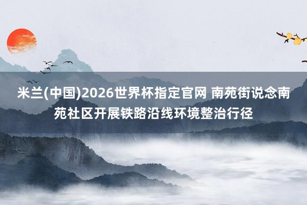 米兰(中国)2026世界杯指定官网 南苑街说念南苑社区开展铁路沿线环境整治行径