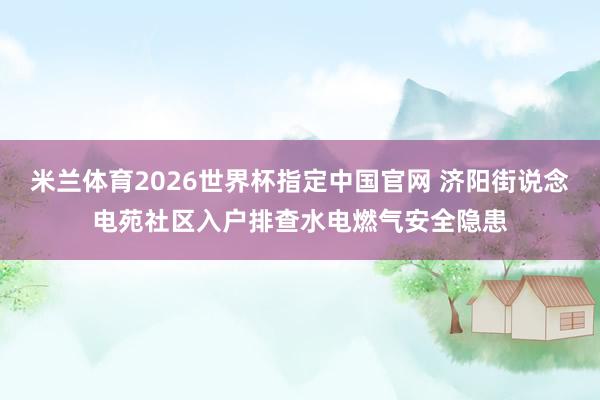 米兰体育2026世界杯指定中国官网 济阳街说念电苑社区入户排查水电燃气安全隐患