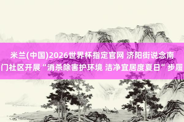 米兰(中国)2026世界杯指定官网 济阳街说念南门社区开展“消杀除害护环境 洁净宜居度夏日”步履