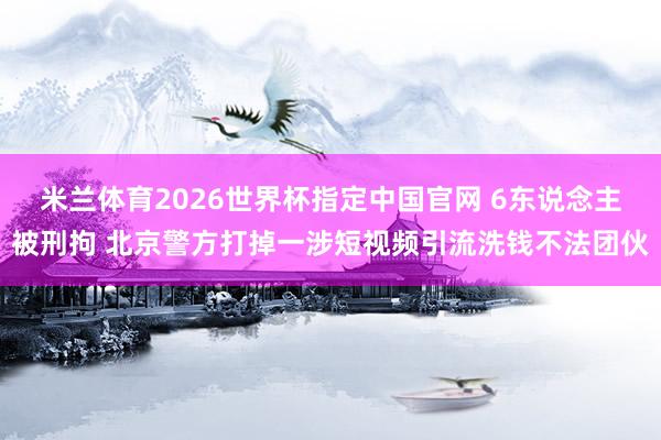 米兰体育2026世界杯指定中国官网 6东说念主被刑拘 北京警方打掉一涉短视频引流洗钱不法团伙