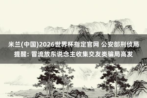 米兰(中国)2026世界杯指定官网 公安部刑侦局提醒: 冒流放东说念主收集交友类骗局高发