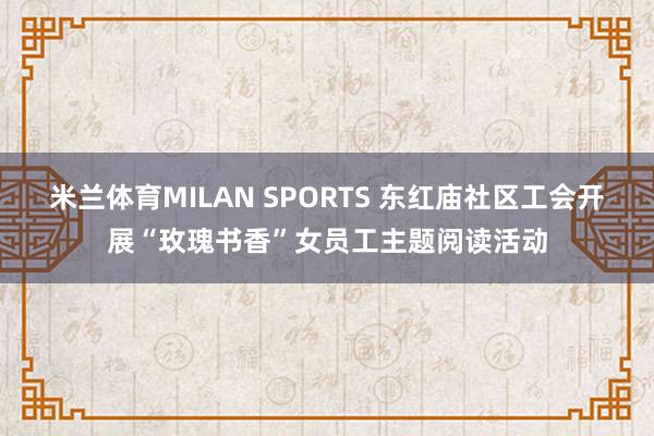 米兰体育MILAN SPORTS 东红庙社区工会开展“玫瑰书香”女员工主题阅读活动