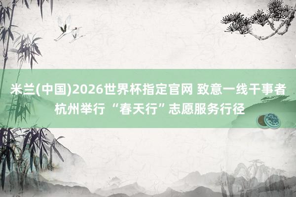 米兰(中国)2026世界杯指定官网 致意一线干事者 杭州举行 “春天行”志愿服务行径