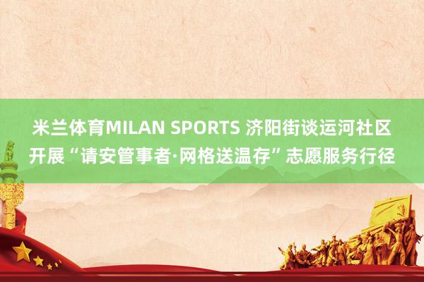 米兰体育MILAN SPORTS 济阳街谈运河社区开展“请安管事者·网格送温存”志愿服务行径