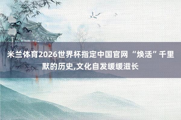 米兰体育2026世界杯指定中国官网 “焕活”千里默的历史，文化自发缓缓滋长