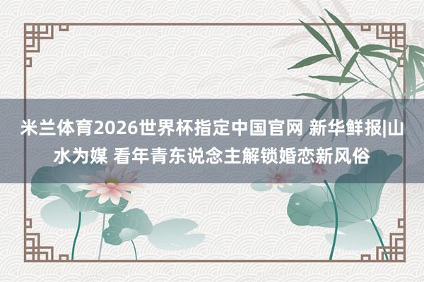 米兰体育2026世界杯指定中国官网 新华鲜报|山水为媒 看年青东说念主解锁婚恋新风俗