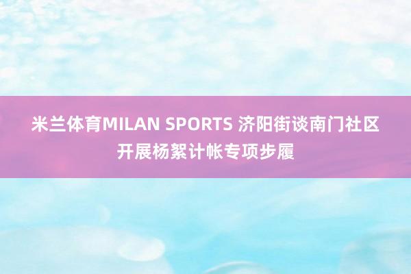 米兰体育MILAN SPORTS 济阳街谈南门社区开展杨絮计帐专项步履