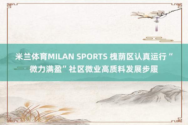 米兰体育MILAN SPORTS 槐荫区认真运行“微力满盈”社区微业高质料发展步履