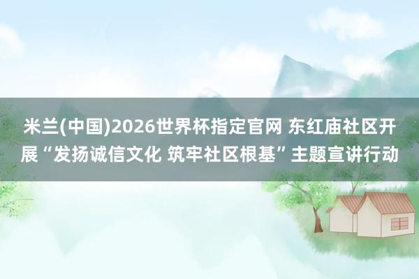 米兰(中国)2026世界杯指定官网 东红庙社区开展“发扬诚信文化 筑牢社区根基”主题宣讲行动