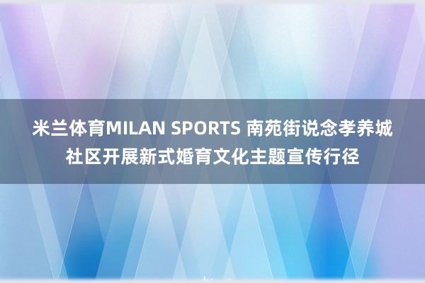 米兰体育MILAN SPORTS 南苑街说念孝养城社区开展新式婚育文化主题宣传行径